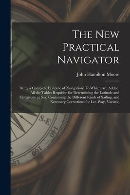 The New Practical Navigator: Being a Complete Epitome of Navigation: To Which Are Added, All the Tables Requisite for Determining the Latitude and by Moore, John Hamilton