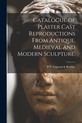 Catalogue of Plaster Cast Reproductions From Antique, Medieval and Modern Sculpture. by P P Caproni & Brother