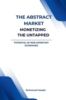 The Abstract Market, Monetizing the Untapped Potential of Non-Monetary by Joseph, Emmanuel