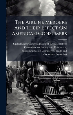 The Airline Mergers And Their Effect On American Consumers by United States Congress House of Repre