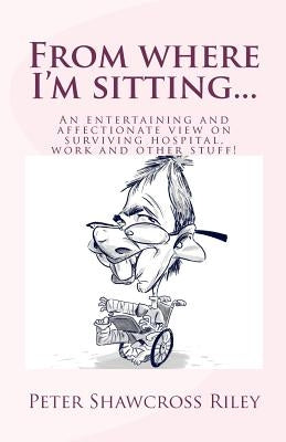 From where I'm sitting...: An entertaining view on surviving hospital, work and other stuff! by Riley, Peter Shawcross