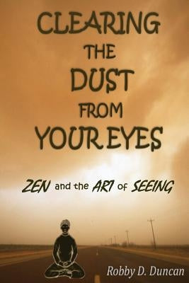 CLEARING the DUST from YOUR EYES: ZEN and the ART of SEEING by Duncan, Robby D.