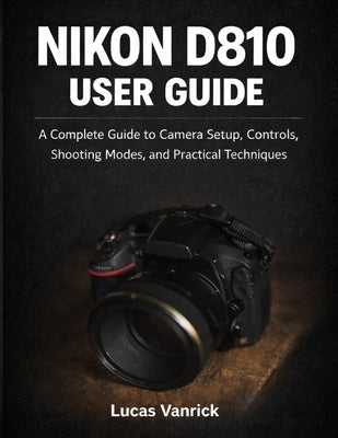 Nikon D810 User Guide: A Complete Guide to Camera Setup, Controls, Shooting Modes, and Practical Techniques by Vanrick, Lucas