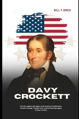 Davy Crockett: The Life, Legend, and Legacy of an American Frontiersman: Frontier Courage, Timeless Truth, and the Enduring Legacy of Davy Crockett by Bred, Bill T.