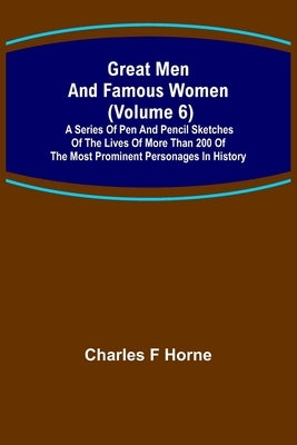 Great Men and Famous Women (Volume 6); A series of pen and pencil sketches of the lives of more than 200 of the most prominent personages in History by F. Horne, Charles