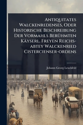 Antiquitates Walckenredenses, Oder Historische Beschreibung Der Vormahls BerÃ1/4hmten Käyserl. Freyen Reichs-abtey Walckenried Cistercienser-ordens by Leuckfeld, Johann Georg