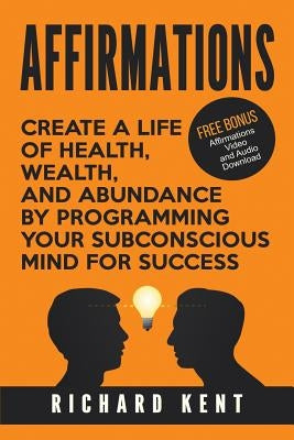 Affirmations: Create a Life of Health, Wealth, and Abundance by Programming Your Subconscious Mind for Success by Kent, Richard