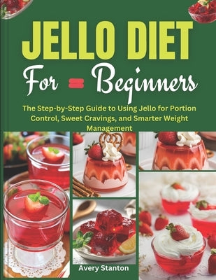 Jello Diet for Beginners: The Step-by-Step Guide to Using Jello for Portion Control, Sweet Cravings, and Smarter Weight Management by Stanton, Avery