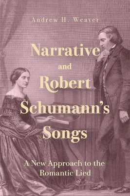 Narrative and Robert Schumann's Songs: A New Approach to the Romantic Lied by Weaver, Andrew H.