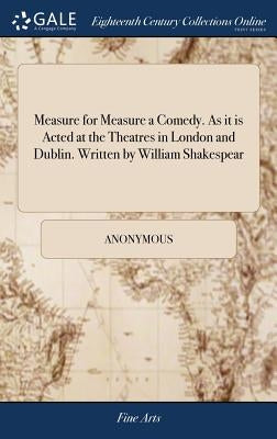Measure for Measure a Comedy. As it is Acted at the Theatres in London and Dublin. Written by William Shakespear by Anonymous
