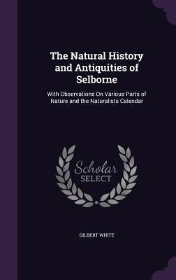 The Natural History and Antiquities of Selborne: With Observations On Various Parts of Nature and the Naturalists Calendar by White, Gilbert
