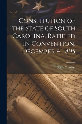 Constitution of the State of South Carolina, Ratified in Convention, December 4, 1895 by Carolina, South