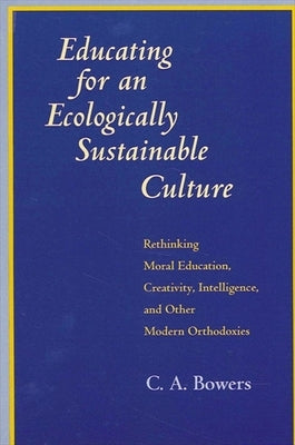 Educating for an Ecologically Sustainable Culture: Rethinking Moral Education, Creativity, Intelligence, and Other Modern Orthodoxies by Bowers, C. a.