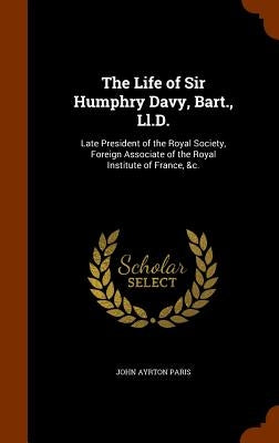 The Life of Sir Humphry Davy, Bart., Ll.D.: Late President of the Royal Society, Foreign Associate of the Royal Institute of France, &c. by Paris, John Ayrton