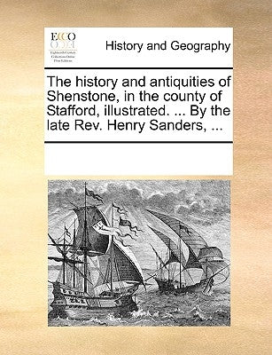 The History and Antiquities of Shenstone, in the County of Stafford, Illustrated. ... by the Late REV. Henry Sanders, ... by Multiple Contributors