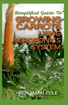 Simplified Guide To Growing Carrots Using Aeroponics System: Comprehensible guide to growing Vegetables at Home Using Aeroponics System by Cole, Benjamin