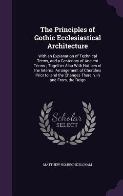 The Principles of Gothic Ecclesiastical Architecture: With an Explanation of Technical Terms, and a Centenary of Ancient Terms; Together Also With Not by Bloxam, Matthew Holbeche