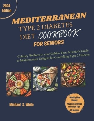 The Complete Mediterranean Type 2 Diabetes Diet Cookbook for Seniors: Culinary Wellness in your Golden Years; A Senior's Guide to Mediterranean Deligh by White, Michael S.