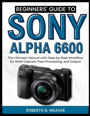 Beginners' Guide to Sony Alpha 6600: The Ultimate Manual with Step-by-Step Workflow for RAW Capture, Post-Processing, and Output by Weaver, Roberto B.