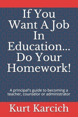 If You Want A Job In Education... Do Your Homework!: A principal's guide to becoming a teacher, counselor or administrator by Karcich, Kurt