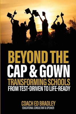 Beyond The Cap and Gown: Transforming Schools from Test-Driven to Life-Ready by Bradley, Ed