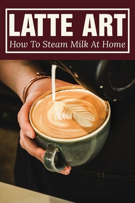 Latte Art: How To Steam Milk At Home: How To Steam Milk With A Frother by Hummert, Domingo