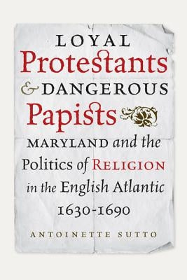 Loyal Protestants and Dangerous Papists: Maryland and the Politics of Religion in the English Atlantic, 1630-1690 by Sutto, Antoinette