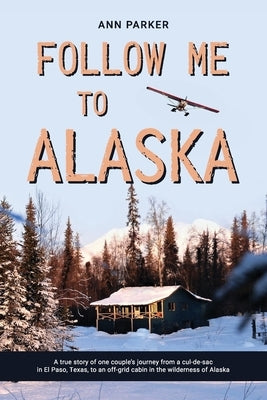 Follow Me to Alaska: A true story of one couple's adventure adjusting from life in a cul-de-sac in El Paso, Texas, to a cabin off-grid in t by Parker, Ann