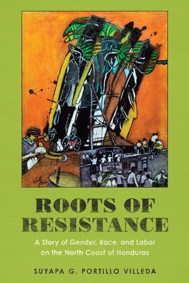 Roots of Resistance: A Story of Gender, Race, and Labor on the North Coast of Honduras by Portillo Villeda, Suyapa G.
