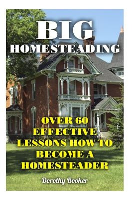 Big Homesteading: Over 60 Effective Lessons How to Become a Homesteader by Booker, Dorothy
