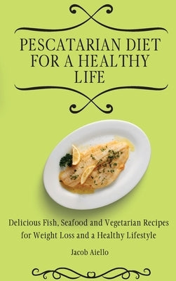 Pescatarian Diet for a Healthy Life: Delicious Fish, Seafood and Vegetarian Recipes for Weight Loss and a Healthy Lifestyle by Aiello, Jacob