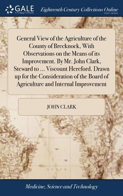 General View of the Agriculture of the County of Brecknock, With Observations on the Means of its Improvement. By Mr. John Clark, Steward to ... Visco by Clark, John