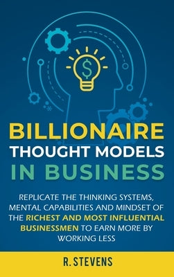 Billionaire Thought Models in Business: Replicate the thinking systems, mental capabilities and mindset of the Richest and Most Influential Businessme by Stevens, R.