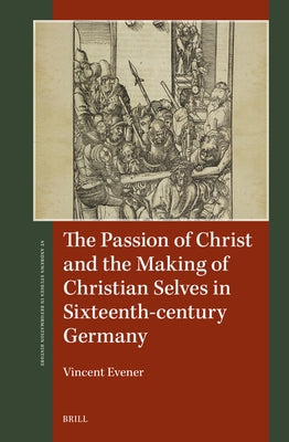 The Passion of Christ and the Making of Christian Selves in Sixteenth-Century Germany by Evener, Vincent
