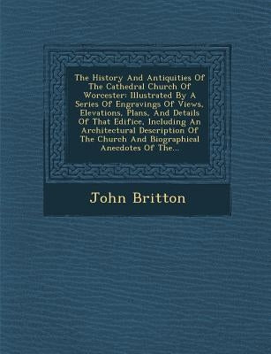 The History and Antiquities of the Cathedral Church of Worcester: Illustrated by a Series of Engravings of Views, Elevations, Plans, and Details of Th by Britton, John