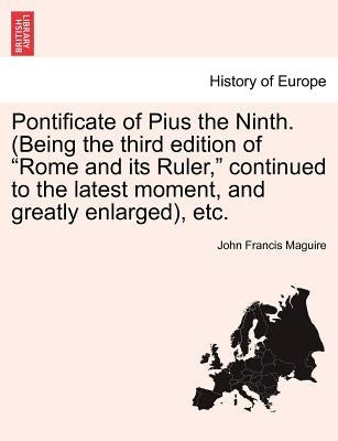 Pontificate of Pius the Ninth. (Being the third edition of "Rome and its Ruler," continued to the latest moment, and greatly enlarged), etc. by Maguire, John Francis