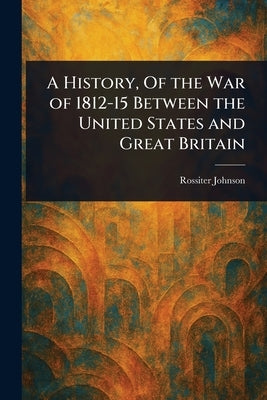 A History, Of the War of 1812-15 Between the United States and Great Britain by Johnson, Rossiter