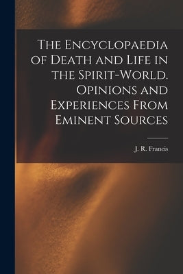 The Encyclopaedia of Death and Life in the Spirit-world. Opinions and Experiences From Eminent Sources by Francis, J. R. (John Reynolds)