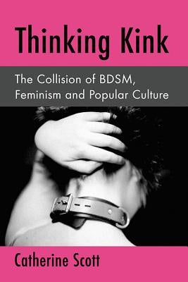 Thinking Kink: The Collision of Bdsm, Feminism and Popular Culture by Scott, Catherine