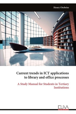 Current trends in ICT applications to library and office processes: A Study Manual for Students in Tertiary Institutions by Otobrise, Henry