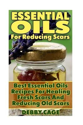 Essential Oils For Reducing Scars: Best Essential Oils Recipes For Healing Fresh Scars And Reducing Old Scars by Cage, Debby
