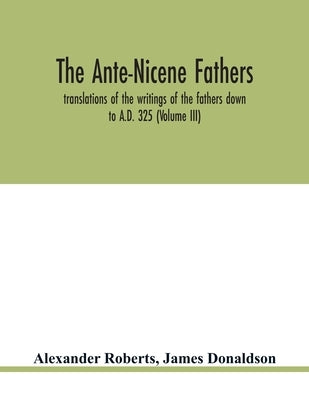 The Ante-Nicene fathers. translations of the writings of the fathers down to A.D. 325 (Volume III) by Roberts, Alexander