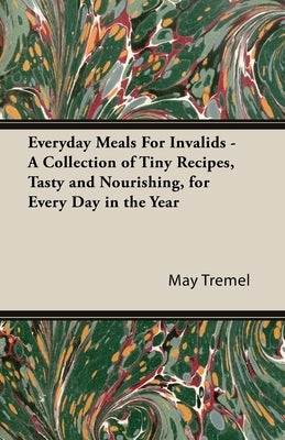 Everyday Meals for Invalids - A Collection of Tiny Recipes, Tasty and Nourishing, for Every Day in the Year by Tremel, May