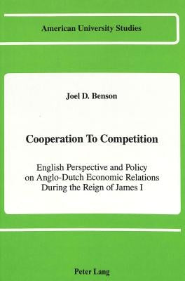 Cooperation to Competition: English Perspective and Policy on Anglo-Dutch Economic Relations During the Reign of James I by Benson, Joel D.