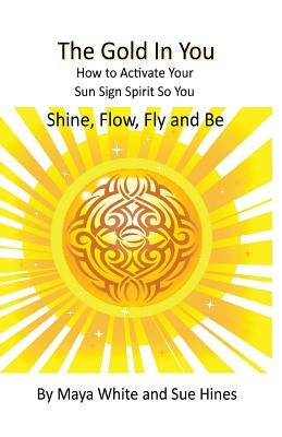 The Gold In You: How to Activate Your Sun Sign Spirit So You SHINE, FLOW, FLY and BE by White, Maya