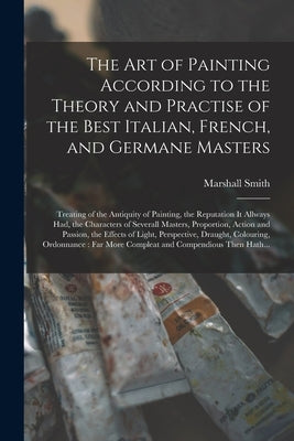 The Art of Painting According to the Theory and Practise of the Best Italian, French, and Germane Masters: Treating of the Antiquity of Painting, the by Smith, Marshall
