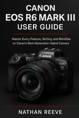 Canon EOS R6 Mark III User Guide: Master Every Feature, Setting, and Workflow on Canon's Next-Generation Hybrid Camera by Reeve, Nathan