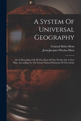 A System Of Universal Geography: Or A Description Of All The Parts Of The World, On A New Plan, According To The Great Natural Divisions Of The Globe by Malte-Brun, Conrad