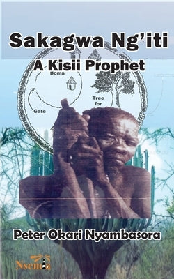 Sakagwa Ng'iti: A Kisii Prophet by Nyambasora, Peter O.