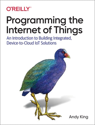 Programming the Internet of Things: An Introduction to Building Integrated, Device-To-Cloud Iot Solutions by King, Andrew